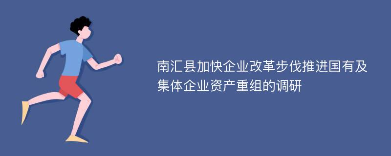 南汇县加快企业改革步伐推进国有及集体企业资产重组的调研