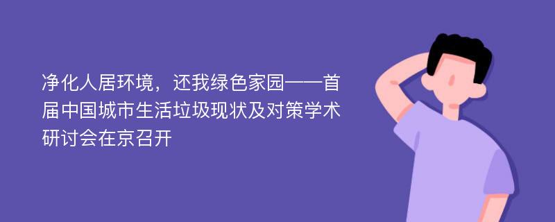 净化人居环境，还我绿色家园——首届中国城市生活垃圾现状及对策学术研讨会在京召开