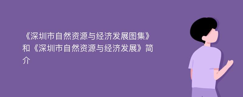 《深圳市自然资源与经济发展图集》和《深圳市自然资源与经济发展》简介