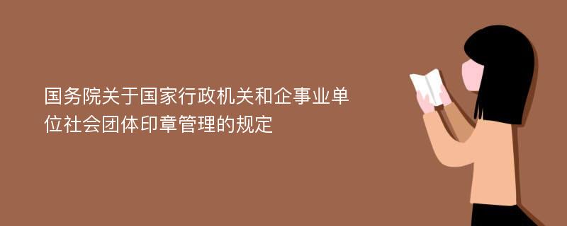 国务院关于国家行政机关和企事业单位社会团体印章管理的规定