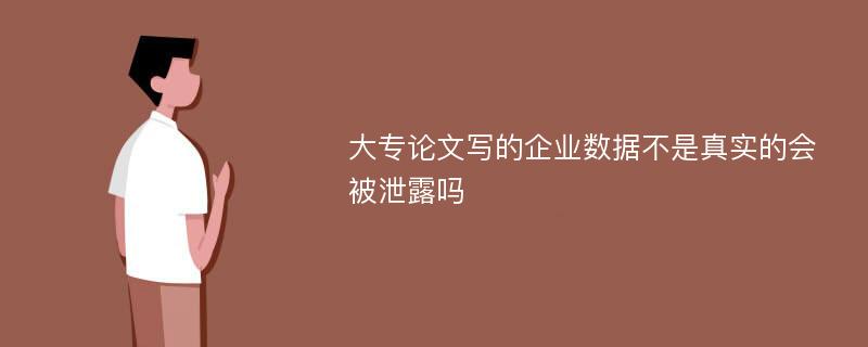 大专论文写的企业数据不是真实的会被泄露吗