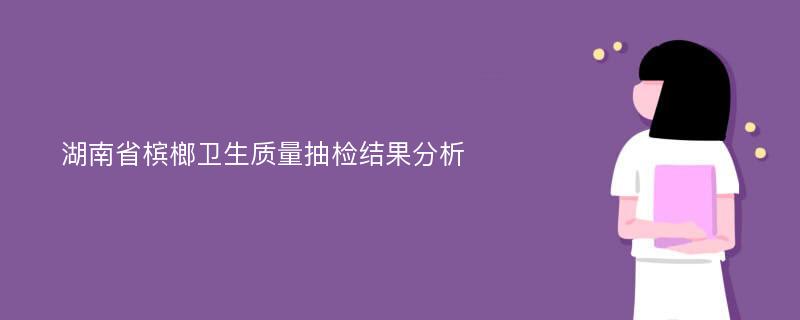 湖南省槟榔卫生质量抽检结果分析