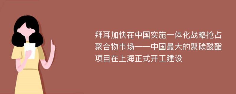 拜耳加快在中国实施一体化战略抢占聚合物市场——中国最大的聚碳酸酯项目在上海正式开工建设