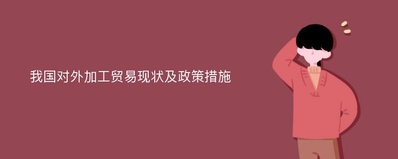 我国对外加工贸易现状及政策措施