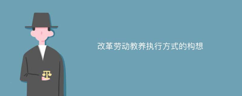 改革劳动教养执行方式的构想