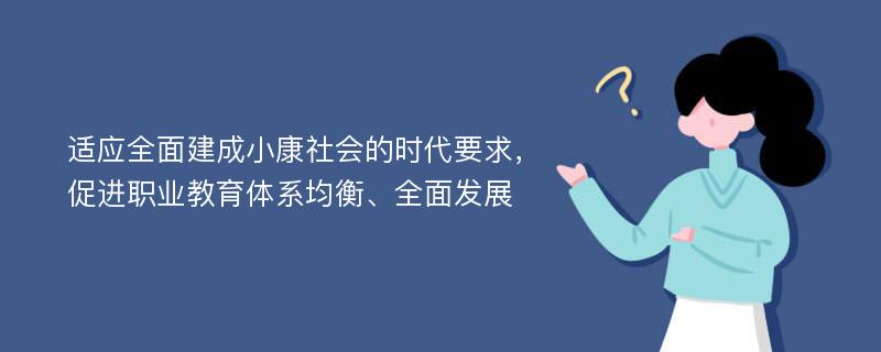 适应全面建成小康社会的时代要求，促进职业教育体系均衡、全面发展