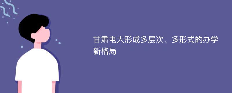 甘肃电大形成多层次、多形式的办学新格局