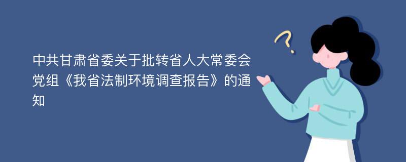 中共甘肃省委关于批转省人大常委会党组《我省法制环境调查报告》的通知