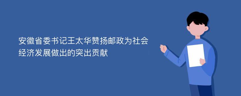 安徽省委书记王太华赞扬邮政为社会经济发展做出的突出贡献