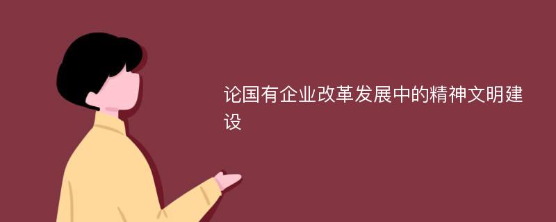 论国有企业改革发展中的精神文明建设