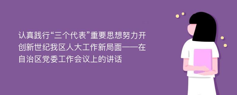 认真践行“三个代表”重要思想努力开创新世纪我区人大工作新局面——在自治区党委工作会议上的讲话