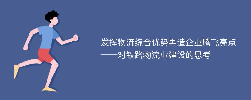 发挥物流综合优势再造企业腾飞亮点——对铁路物流业建设的思考