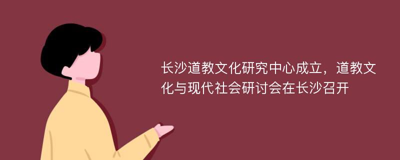 长沙道教文化研究中心成立，道教文化与现代社会研讨会在长沙召开