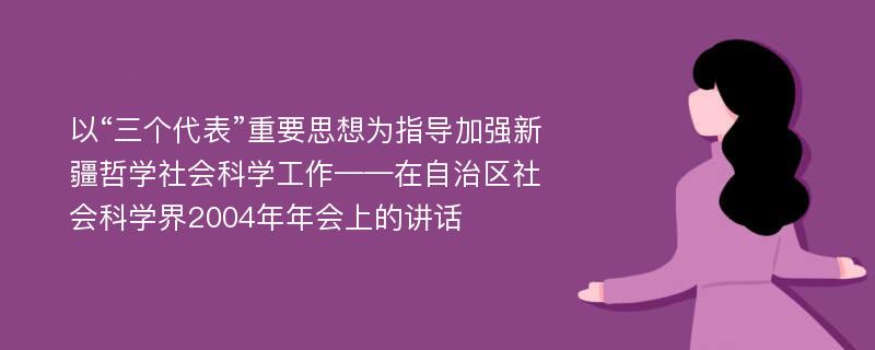 以“三个代表”重要思想为指导加强新疆哲学社会科学工作——在自治区社会科学界2004年年会上的讲话